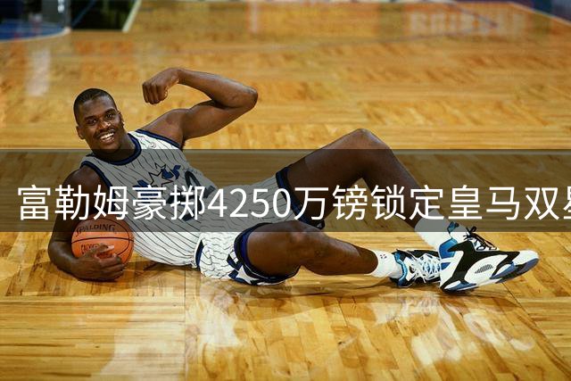 富勒姆豪掷4250万镑锁定皇马双星 阿韦洛亚人脉战略成效显著
